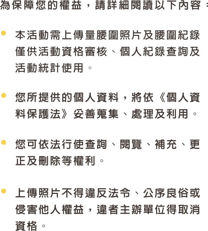 為保障您的權益，請詳細閱讀以下內容：本活動需上傳量腰圍照片及腰圍紀錄，僅供活動資格審核、個人紀錄查詢及活動統計使用。您所提供的個人資料，將依《個人資料保護法》妥善蒐集、處理及利用。您可依法行使查詢、閱覽、補充、更正及刪除等權利。上傳照片不得違反法令、公序良俗或侵害他人權益，違者主辦單位得取消資格。