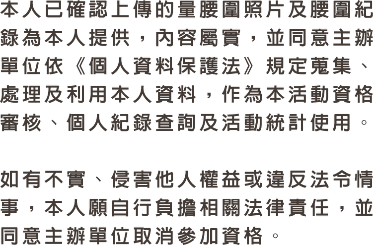 本人已確認上傳的量腰圍照片及腰圍紀錄為本人提供，內容屬實，並同意主辦單位依《個人資料保護法》規定蒐集、處理及利用本人資料，作為本活動資格審核、個人紀錄查詢及活動統計使用。如有不實、侵害他人權益或違反法令情事，本人願自行負擔相關法律責任，並同意主辦單位取消參加資格。